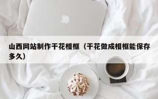 茌平山西网站制作干花相框（干花做成相框能保存多久）